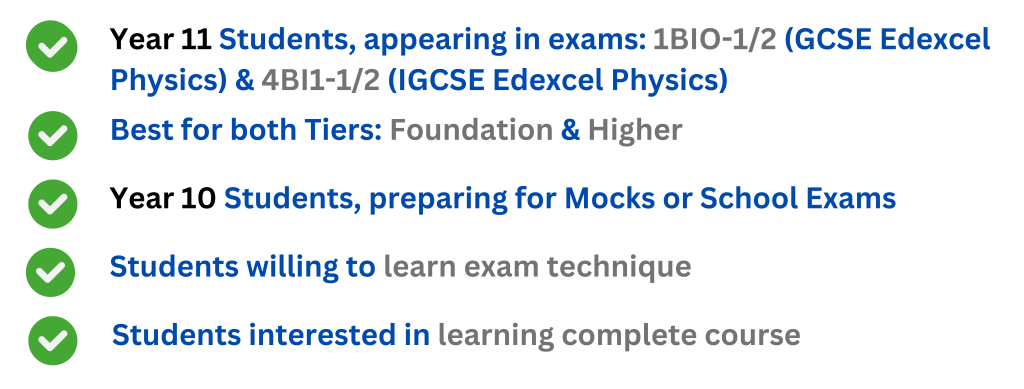 Year 10 Students, preparing for Mocks or School Exams
Year 11 Students, appearing in exams: 1BIO-1/2 (GCSE Edexcel Physics) & 4BI1-1/2 (IGCSE Edexcel Physics)
Best for both Tiers: Foundation & Higher
Students willing to learn exam technique
Students interested in learning complete course