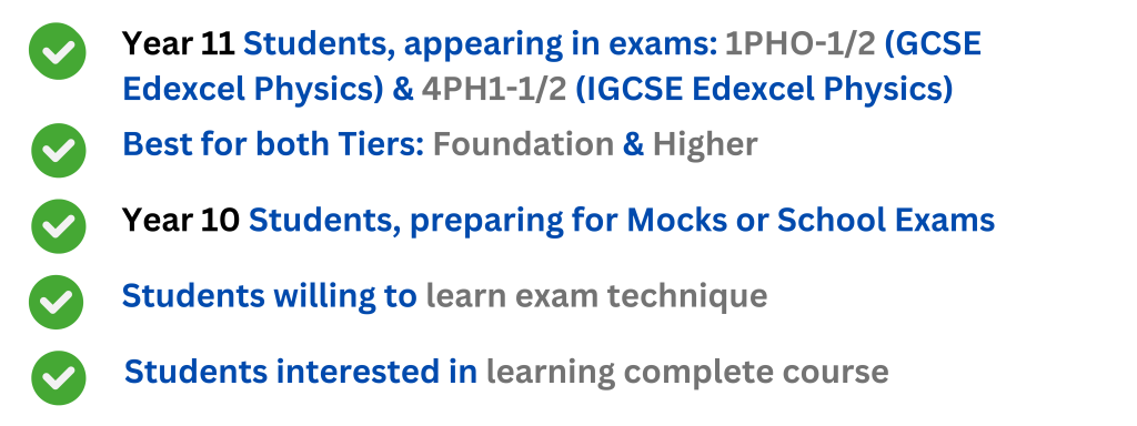 Year 10 Students, preparing for Mocks or School Exams Year 11 Students, appearing in exams: 1PHO-1/2 (GCSE Edexcel Physics) & 4PH1-1/2 (IGCSE Edexcel Physics) Best for both Tiers: Foundation & Higher Students willing to learn exam technique Students interested in learning complete course